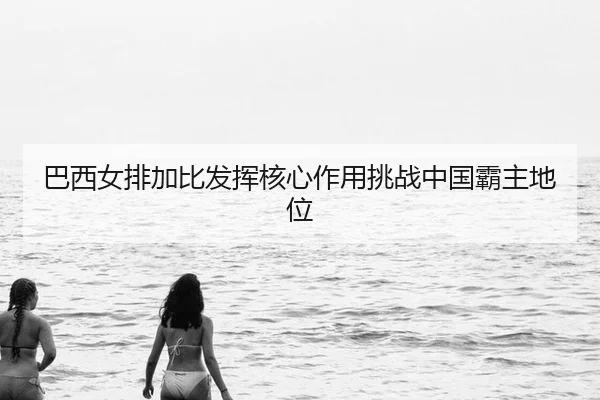 巴西女排加比发挥核心作用挑战中国霸主地位