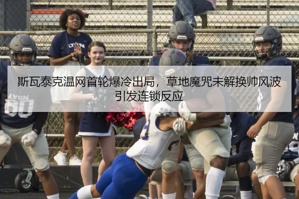 斯瓦泰克温网首轮爆冷出局，草地魔咒未解换帅风波引发连锁反应