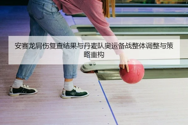 安赛龙肩伤复查结果与丹麦队奥运备战整体调整与策略重构