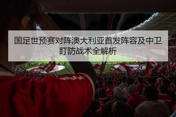 国足世预赛对阵澳大利亚首发阵容及中卫盯防战术全解析